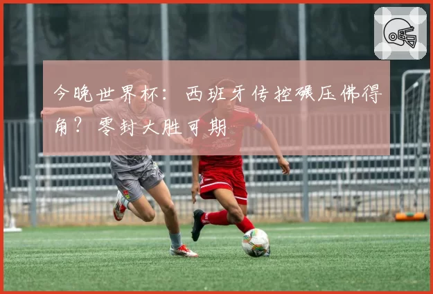 今晚世界杯：西班牙传控碾压佛得角？零封大胜可期