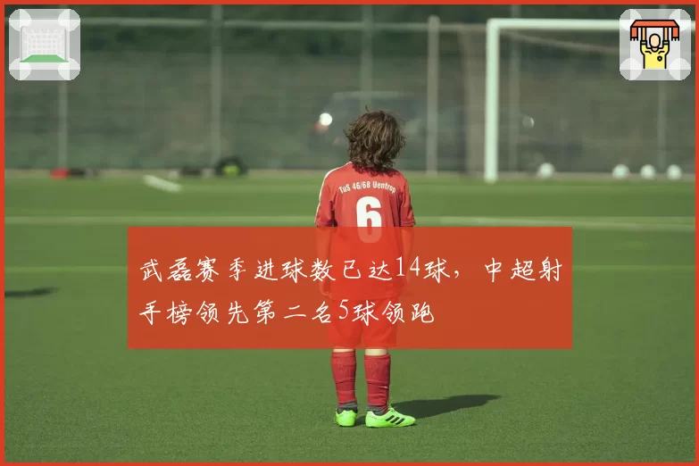 武磊赛季进球数已达14球，中超射手榜领先第二名5球领跑