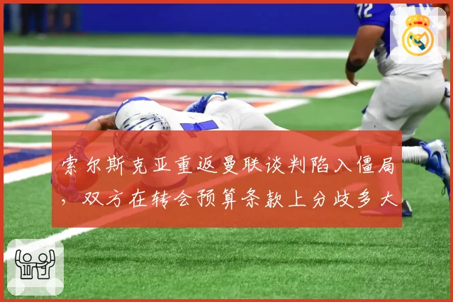 索尔斯克亚重返曼联谈判陷入僵局,双方在转会预算条款上分歧多大?