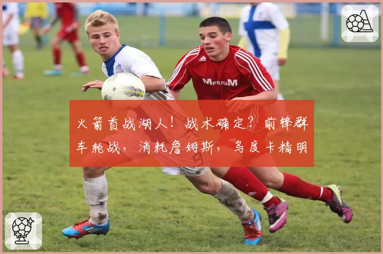 火箭首战湖人！战术确定？前锋群车轮战，消耗詹姆斯，乌度卡精明