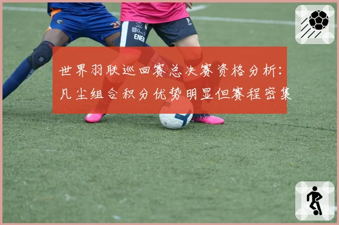 世界羽联巡回赛总决赛资格分析：凡尘组合积分优势明显但赛程密集