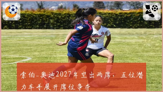 索伯_奥迪2027年空出两席，五位潜力车手展开席位争夺