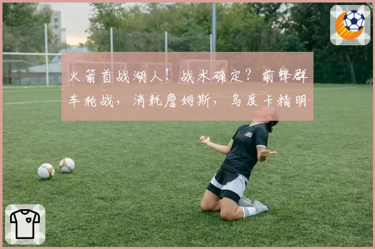 火箭首战湖人！战术确定？前锋群车轮战，消耗詹姆斯，乌度卡精明