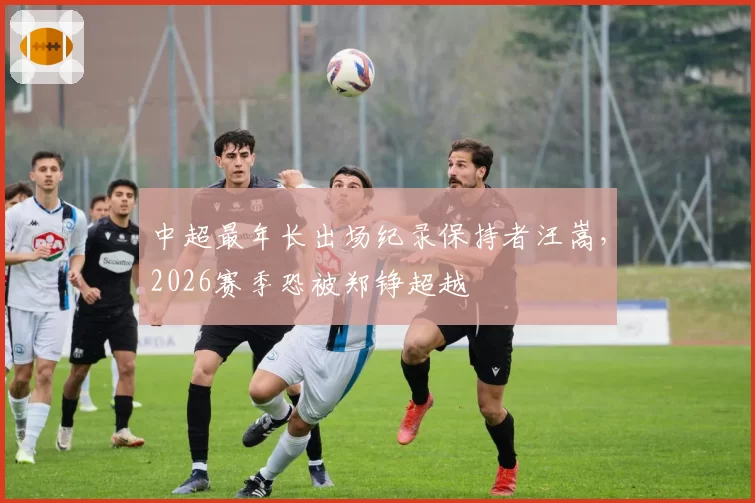 中超最年长出场纪录保持者汪嵩，2026赛季恐被郑铮超越
