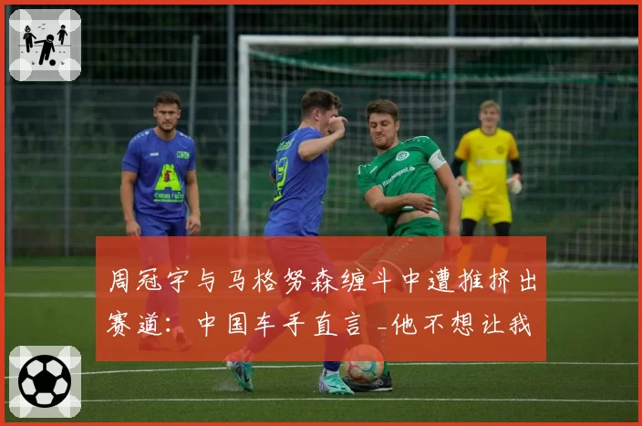 周冠宇与马格努森缠斗中遭推挤出赛道：中国车手直言 _他不想让我有空间生存_