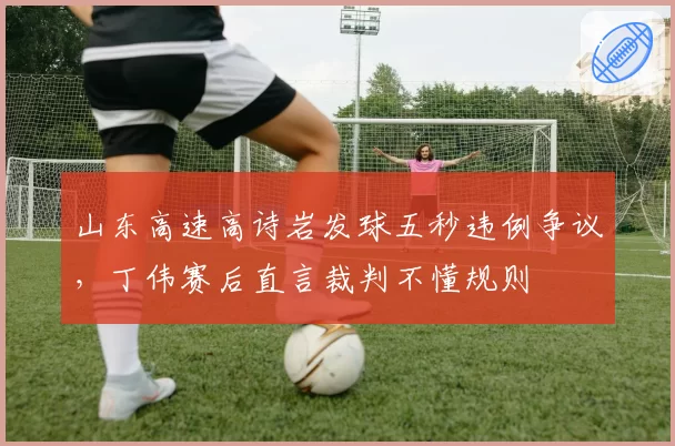 山东高速高诗岩发球五秒违例争议,丁伟赛后直言裁判不懂规则