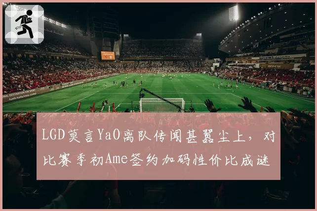 LGD莫言YaO离队传闻甚嚣尘上,对比赛季初Ame签约加码性价比成谜