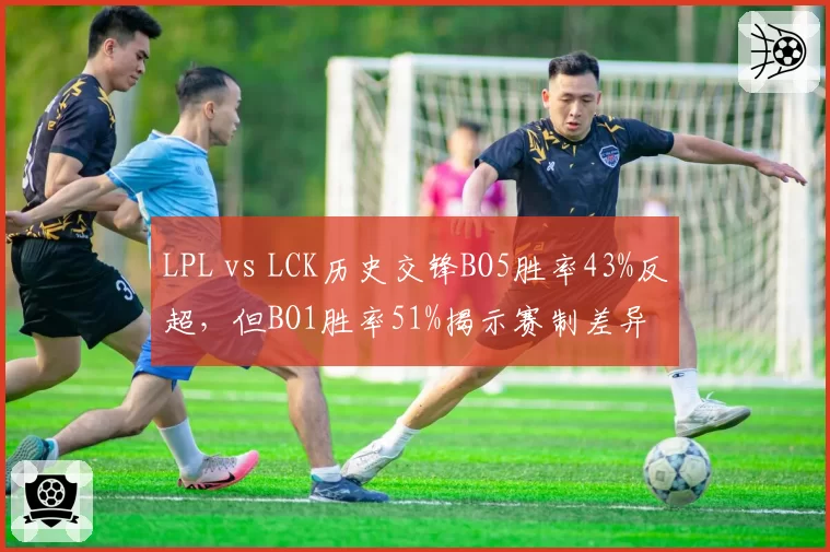 LPL vs LCK历史交锋BO5胜率43%反超，但BO1胜率51%揭示赛制差异