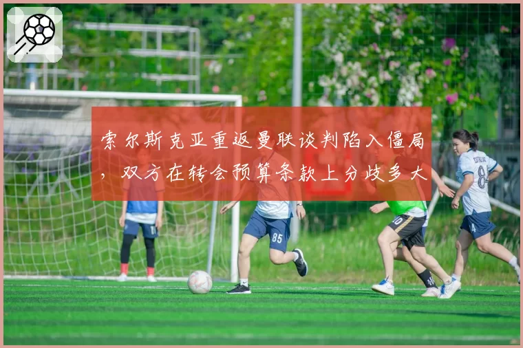 索尔斯克亚重返曼联谈判陷入僵局，双方在转会预算条款上分歧多大？
