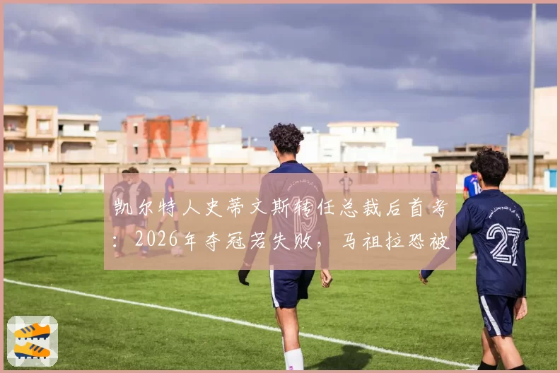 凯尔特人史蒂文斯转任总裁后首考:2026年夺冠若失败,马祖拉恐被交易至鹈鹕