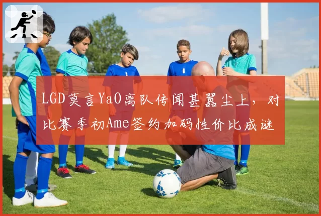 LGD莫言YaO离队传闻甚嚣尘上，对比赛季初Ame签约加码性价比成谜