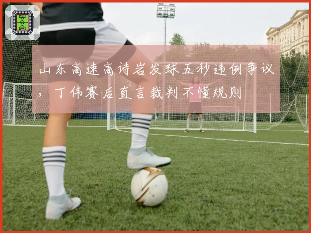 山东高速高诗岩发球五秒违例争议,丁伟赛后直言裁判不懂规则