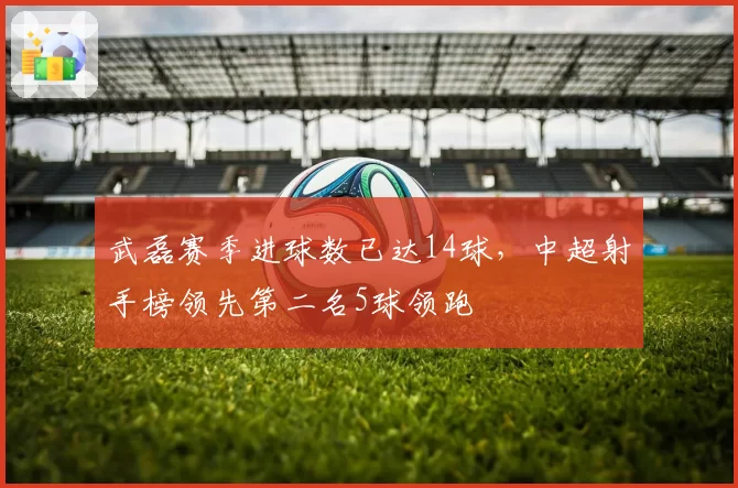 武磊赛季进球数已达14球，中超射手榜领先第二名5球领跑