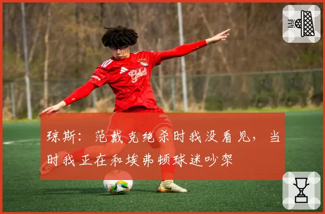 琼斯：范戴克绝杀时我没看见，当时我正在和埃弗顿球迷吵架