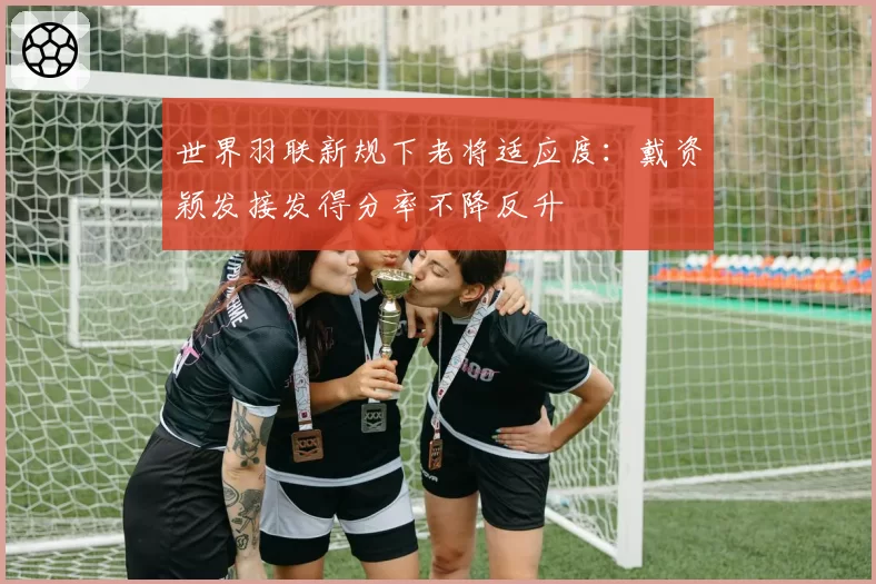 世界羽联新规下老将适应度：戴资颖发接发得分率不降反升