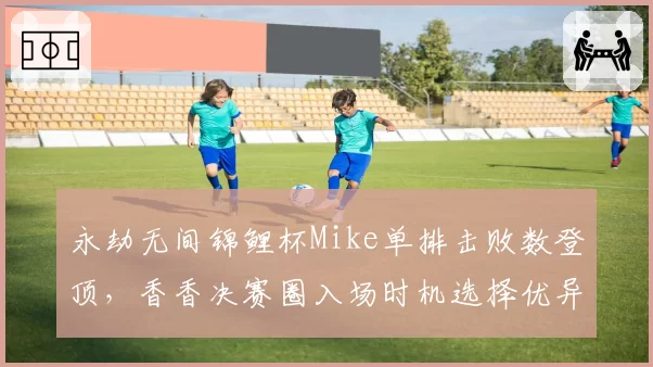 永劫无间锦鲤杯Mike单排击败数登顶，香香决赛圈入场时机选择优异反超夺冠