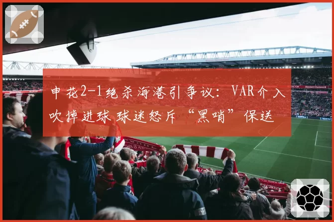 申花2-1绝杀海港引争议：VAR介入吹掉进球 球迷怒斥“黑哨”保送