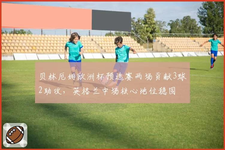 贝林厄姆欧洲杯预选赛两场贡献3球2助攻,英格兰中场核心地位稳固
