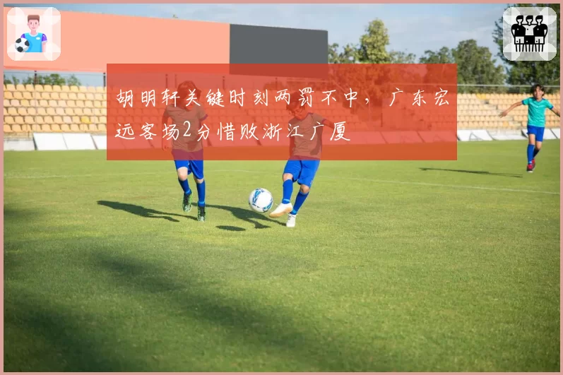 胡明轩关键时刻两罚不中，广东宏远客场2分惜败浙江广厦