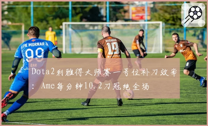 Dota2利雅得大师赛一号位补刀效率：Ame每分钟10.2刀冠绝全场