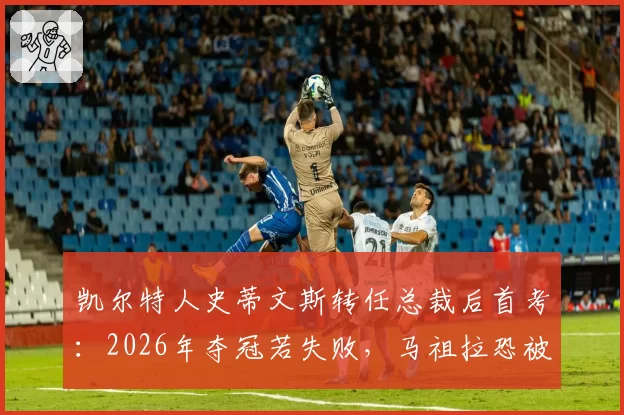 凯尔特人史蒂文斯转任总裁后首考：2026年夺冠若失败，马祖拉恐被交易至鹈鹕