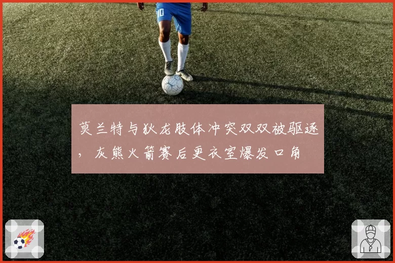 莫兰特与狄龙肢体冲突双双被驱逐，灰熊火箭赛后更衣室爆发口角