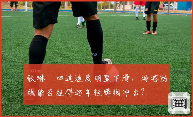 张琳芃回追速度明显下滑，海港防线能否经得起年轻锋线冲击？