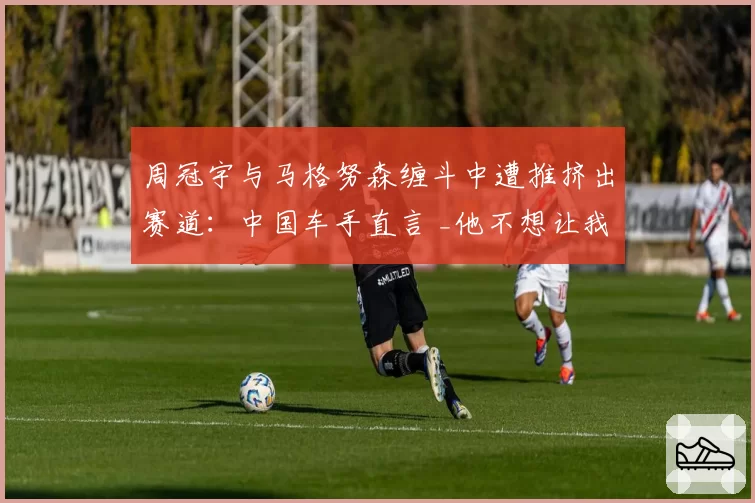 周冠宇与马格努森缠斗中遭推挤出赛道：中国车手直言 _他不想让我有空间生存_