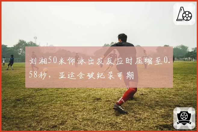 刘湘50米仰泳出发反应时压缩至0.58秒，亚运会破纪录可期