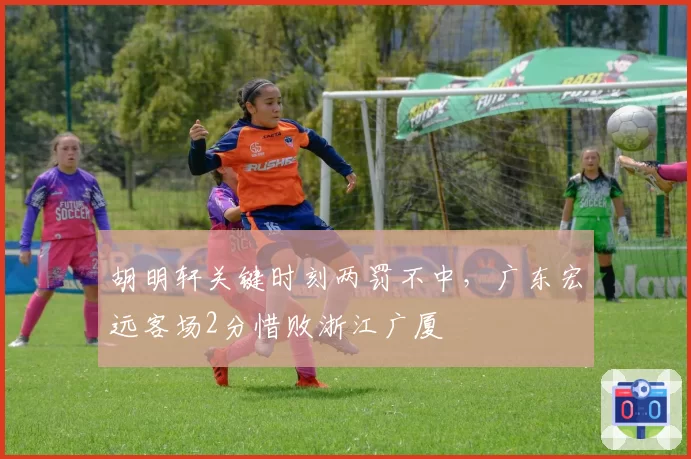 胡明轩关键时刻两罚不中，广东宏远客场2分惜败浙江广厦