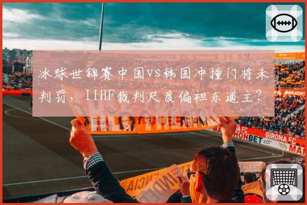 冰球世锦赛中国vs韩国冲撞门将未判罚，IIHF裁判尺度偏袒东道主？