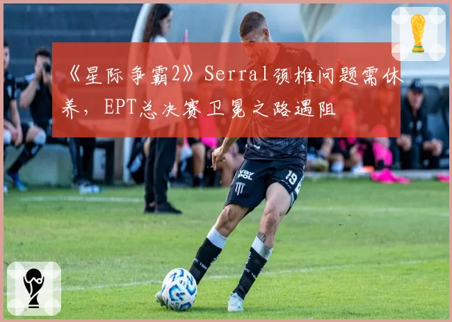《星际争霸2》Serral颈椎问题需休养，EPT总决赛卫冕之路遇阻
