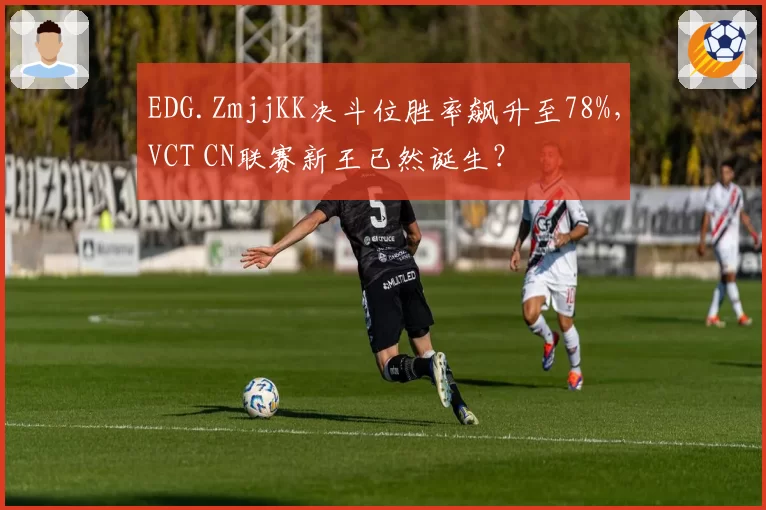EDG.ZmjjKK决斗位胜率飙升至78%，VCT CN联赛新王已然诞生？