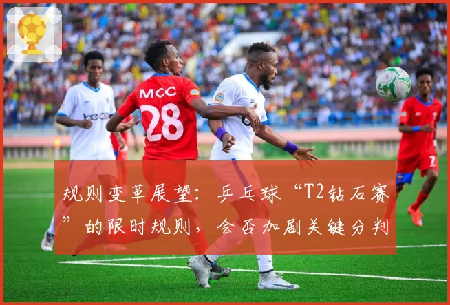 规则变革展望：乒乓球“T2钻石赛”的限时规则，会否加剧关键分判罚压力？