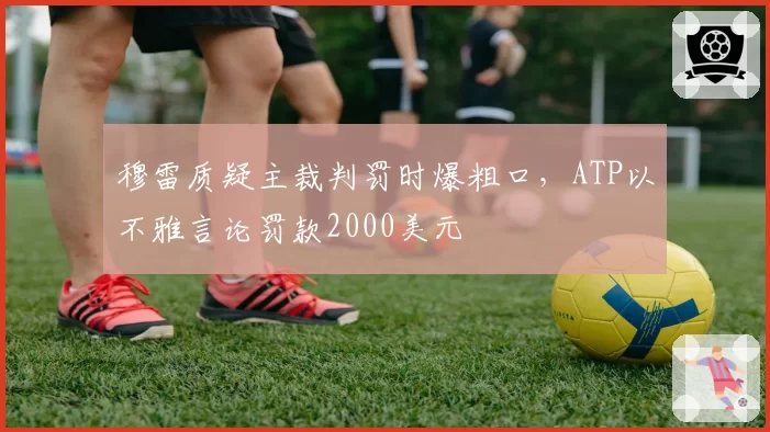 穆雷质疑主裁判罚时爆粗口,ATP以不雅言论罚款2000美元