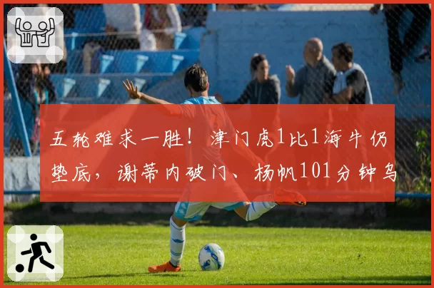 五轮难求一胜！津门虎1比1海牛仍垫底，谢蒂内破门、杨帆101分钟乌龙