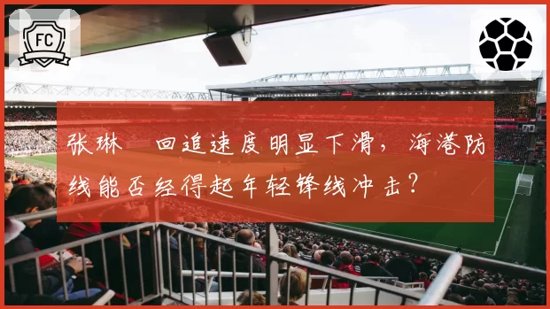 张琳芃回追速度明显下滑，海港防线能否经得起年轻锋线冲击？