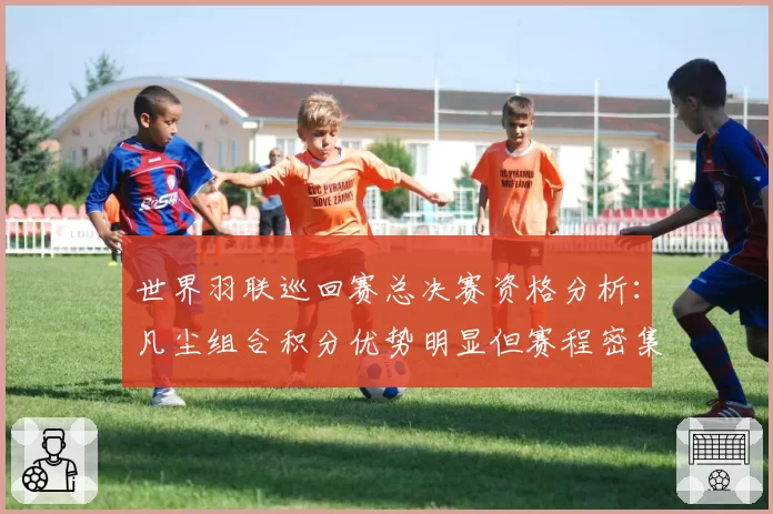 世界羽联巡回赛总决赛资格分析：凡尘组合积分优势明显但赛程密集