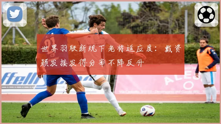 世界羽联新规下老将适应度：戴资颖发接发得分率不降反升