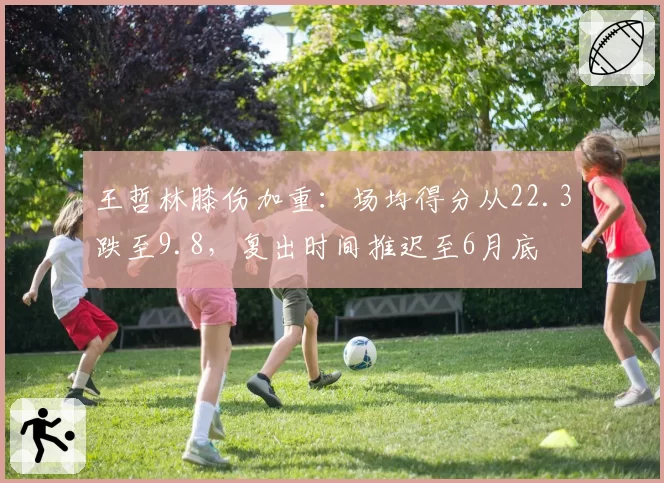 王哲林膝伤加重：场均得分从22.3跌至9.8，复出时间推迟至6月底