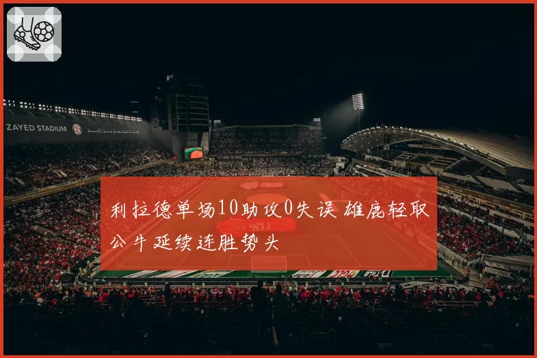 利拉德单场10助攻0失误 雄鹿轻取公牛延续连胜势头