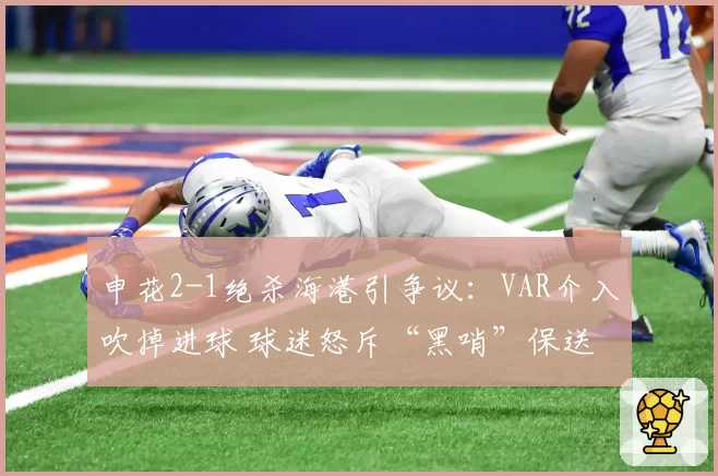 申花2-1绝杀海港引争议：VAR介入吹掉进球 球迷怒斥“黑哨”保送