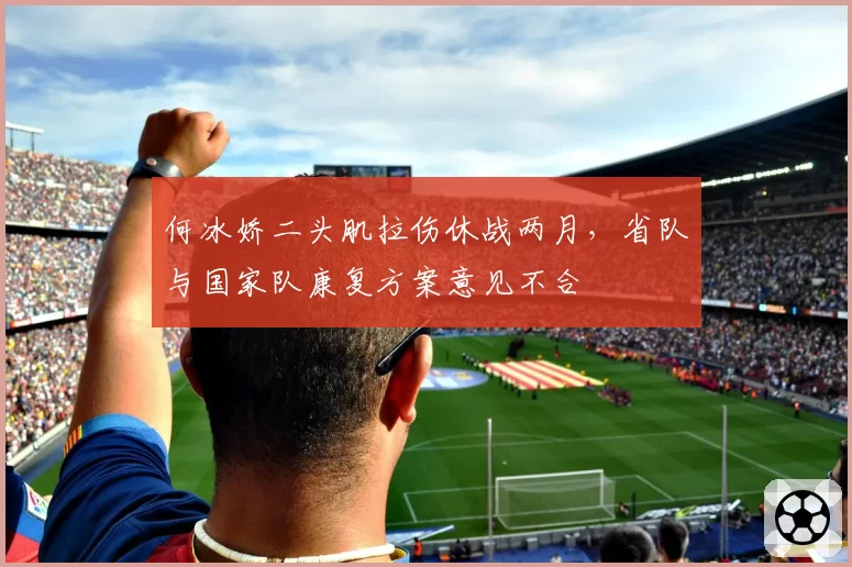 何冰娇二头肌拉伤休战两月，省队与国家队康复方案意见不合