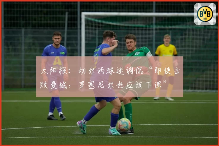 太阳报：切尔西球迷调侃“即使击败曼城，罗塞尼尔也应该下课”