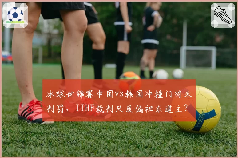 冰球世锦赛中国vs韩国冲撞门将未判罚，IIHF裁判尺度偏袒东道主？