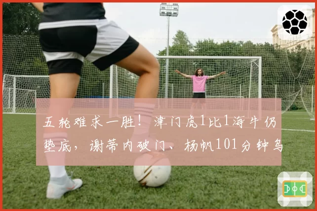 五轮难求一胜！津门虎1比1海牛仍垫底，谢蒂内破门、杨帆101分钟乌龙